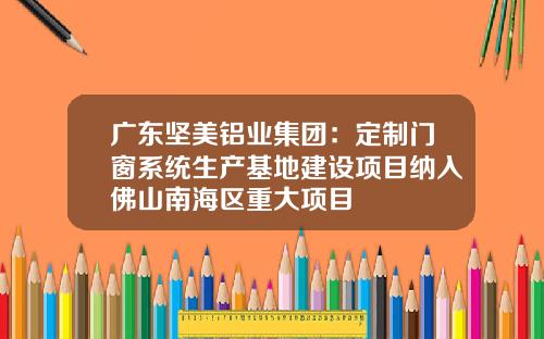 广东坚美铝业集团：定制门窗系统生产基地建设项目纳入佛山南海区重大项目