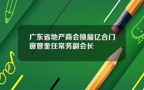 广东省地产商会换届亿合门窗曾奎任常务副会长