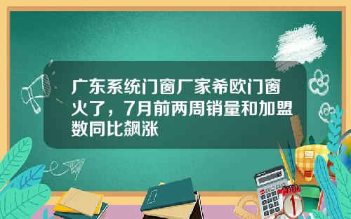 广东系统门窗厂家希欧门窗火了，7月前两周销量和加盟数同比飙涨