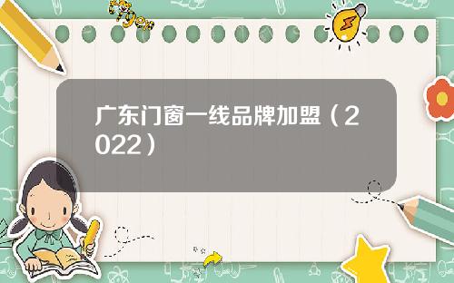 广东门窗一线品牌加盟（2022）