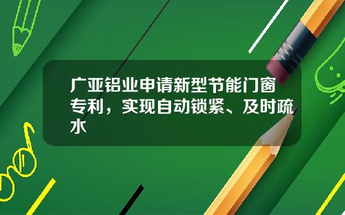 广亚铝业申请新型节能门窗专利，实现自动锁紧、及时疏水