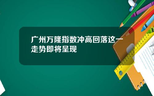 广州万隆指数冲高回落这一走势即将呈现