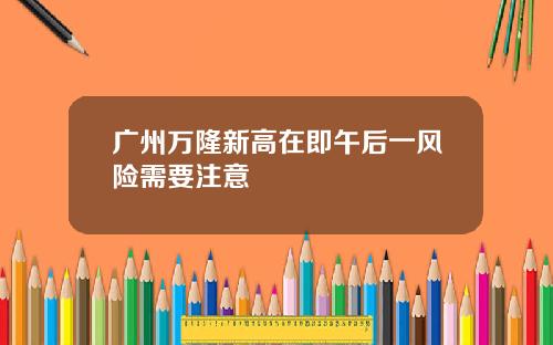 广州万隆新高在即午后一风险需要注意