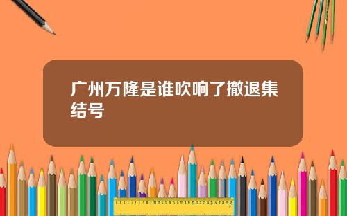 广州万隆是谁吹响了撤退集结号