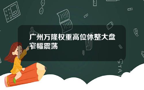 广州万隆权重高位休整大盘窄幅震荡