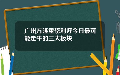 广州万隆重磅利好今日最可能走牛的三大板块