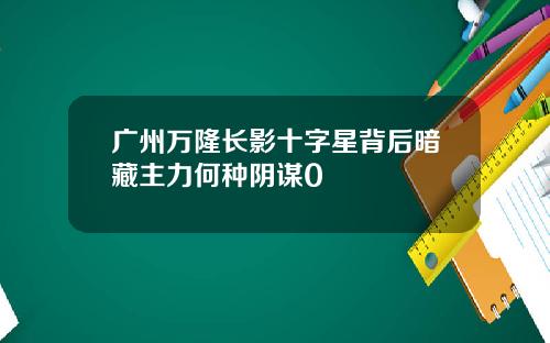 广州万隆长影十字星背后暗藏主力何种阴谋0