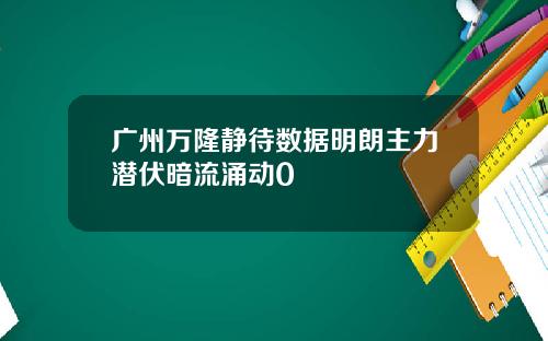广州万隆静待数据明朗主力潜伏暗流涌动0