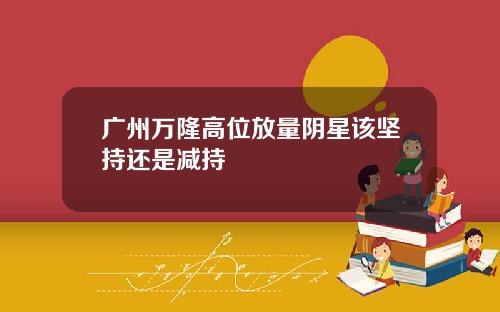 广州万隆高位放量阴星该坚持还是减持