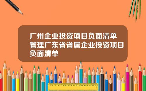 广州企业投资项目负面清单管理广东省省属企业投资项目负面清单