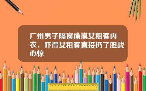 广州男子隔窗偷摸女租客内衣，吓得女租客直接扔了胆战心惊