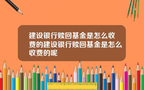 建设银行赎回基金是怎么收费的建设银行赎回基金是怎么收费的呢