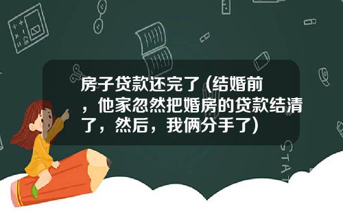房子贷款还完了 (结婚前，他家忽然把婚房的贷款结清了，然后，我俩分手了)