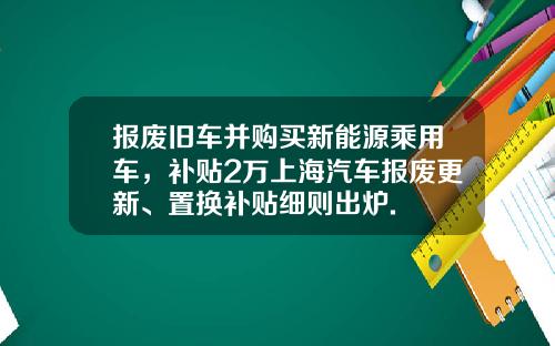 报废旧车并购买新能源乘用车，补贴2万上海汽车报废更新、置换补贴细则出炉.