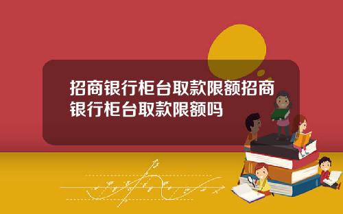 招商银行柜台取款限额招商银行柜台取款限额吗