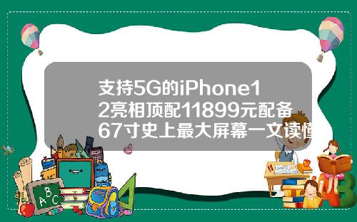 支持5G的iPhone12亮相顶配11899元配备67寸史上最大屏幕一文读懂