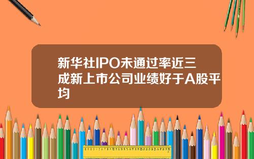 新华社IPO未通过率近三成新上市公司业绩好于A股平均