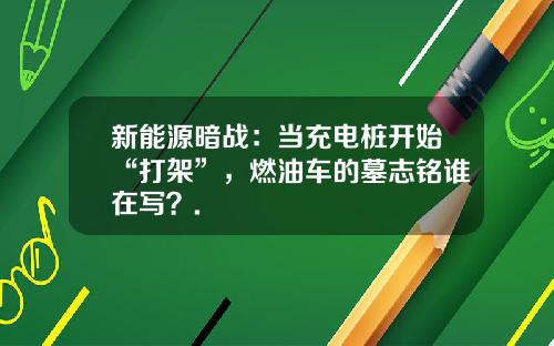 新能源暗战：当充电桩开始“打架”，燃油车的墓志铭谁在写？.
