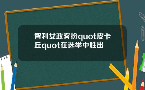 智利女政客扮quot皮卡丘quot在选举中胜出