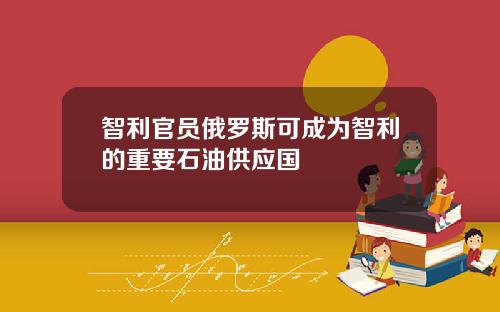 智利官员俄罗斯可成为智利的重要石油供应国