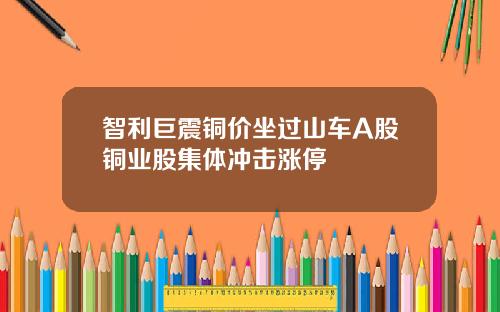 智利巨震铜价坐过山车A股铜业股集体冲击涨停