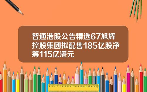 智通港股公告精选67旭辉控股集团拟配售185亿股净筹115亿港元