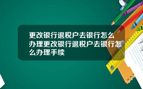 更改银行退税户去银行怎么办理更改银行退税户去银行怎么办理手续