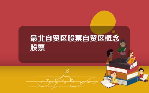 最北自贸区股票自贸区概念股票