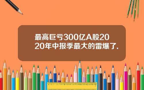 最高巨亏300亿A股2020年中报季最大的雷爆了.