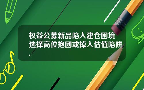 权益公募新品陷入建仓困境选择高位抱团或掉入估值陷阱.