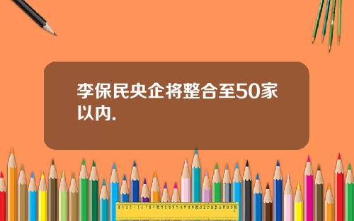 李保民央企将整合至50家以内.