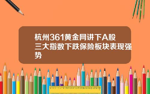 杭州361黄金网讲下A股三大指数下跌保险板块表现强势