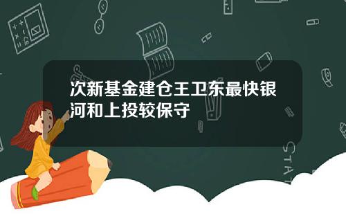 次新基金建仓王卫东最快银河和上投较保守