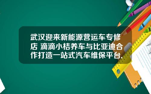 武汉迎来新能源营运车专修店 滴滴小桔养车与比亚迪合作打造一站式汽车维保平台.