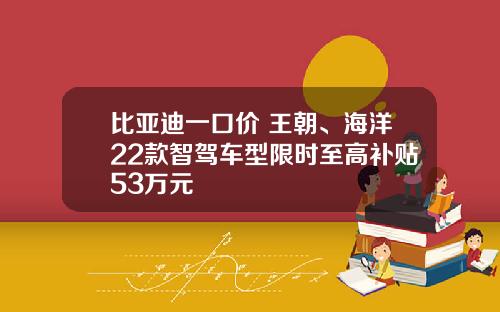 比亚迪一口价 王朝、海洋22款智驾车型限时至高补贴53万元