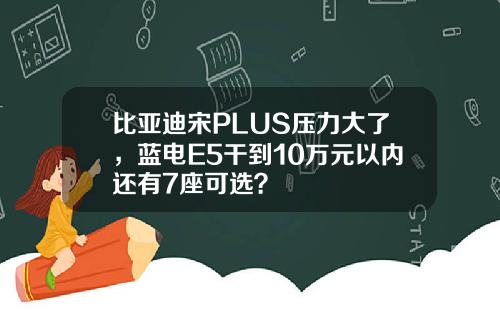 比亚迪宋PLUS压力大了，蓝电E5干到10万元以内还有7座可选？
