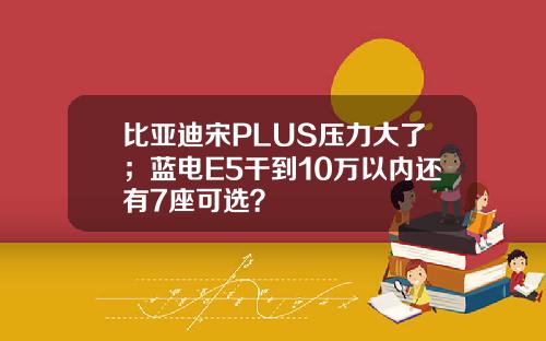比亚迪宋PLUS压力大了；蓝电E5干到10万以内还有7座可选？