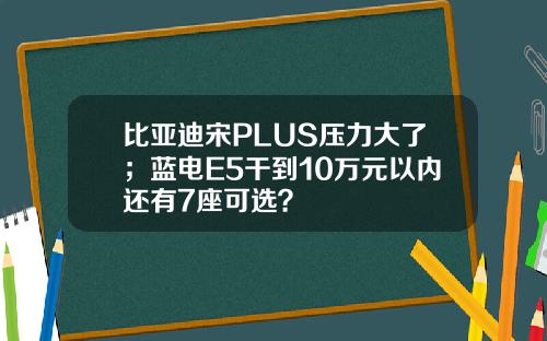 比亚迪宋PLUS压力大了；蓝电E5干到10万元以内还有7座可选？