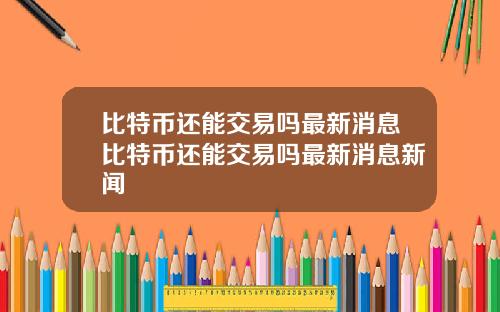 比特币还能交易吗最新消息比特币还能交易吗最新消息新闻