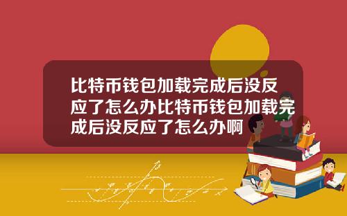 比特币钱包加载完成后没反应了怎么办比特币钱包加载完成后没反应了怎么办啊