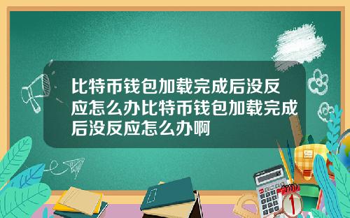 比特币钱包加载完成后没反应怎么办比特币钱包加载完成后没反应怎么办啊