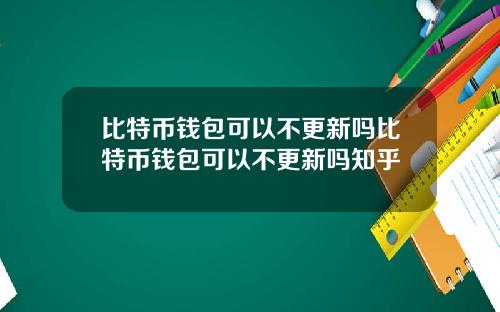 比特币钱包可以不更新吗比特币钱包可以不更新吗知乎