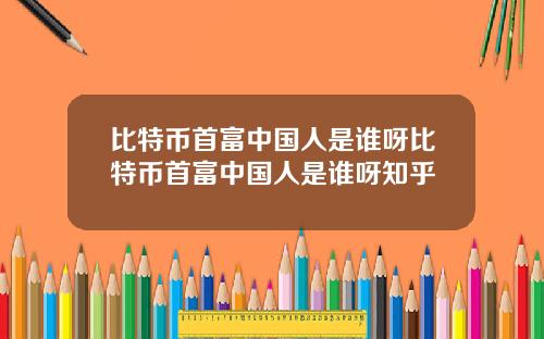 比特币首富中国人是谁呀比特币首富中国人是谁呀知乎