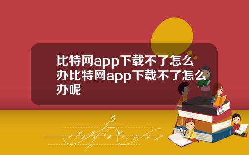 比特网app下载不了怎么办比特网app下载不了怎么办呢