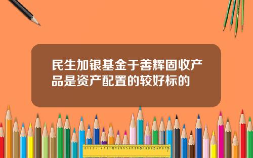 民生加银基金于善辉固收产品是资产配置的较好标的