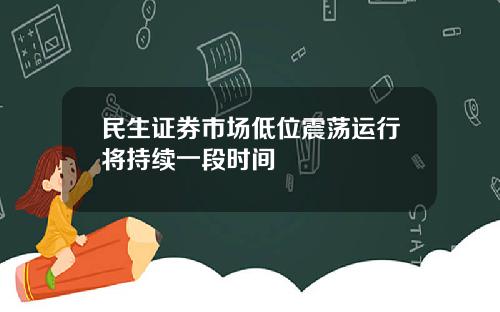 民生证券市场低位震荡运行将持续一段时间