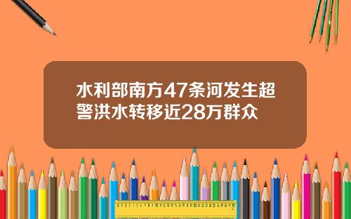 水利部南方47条河发生超警洪水转移近28万群众