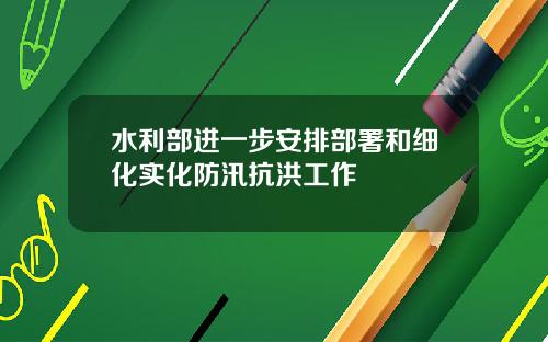 水利部进一步安排部署和细化实化防汛抗洪工作