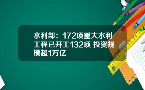水利部：172项重大水利工程已开工132项 投资规模超1万亿