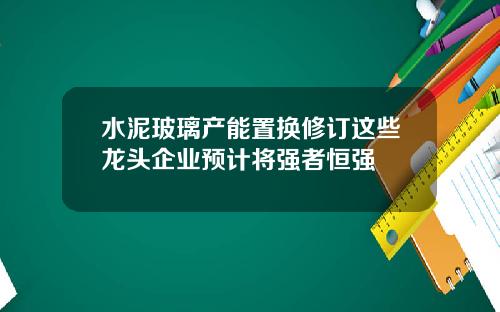 水泥玻璃产能置换修订这些龙头企业预计将强者恒强